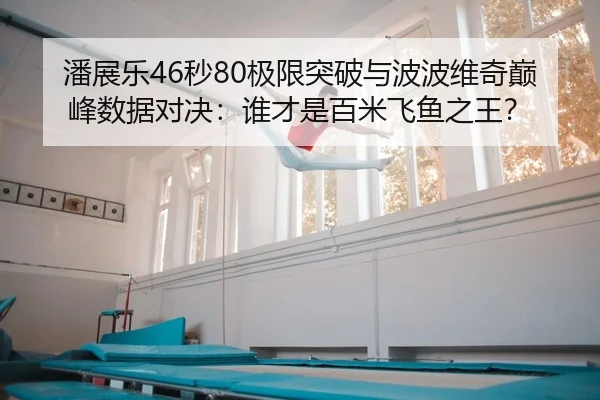 潘展乐46秒80极限突破与波波维奇巅峰数据对决：谁才是百米飞鱼之王？
