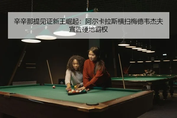 辛辛那提见证新王崛起：阿尔卡拉斯横扫梅德韦杰夫宣告硬地霸权